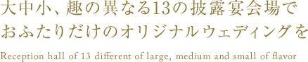 大中小、趣の異なる13の披露宴会場でおふたりだけのオリジナルウェディングを Reception hall of 13 different of large, medium and small of flavor