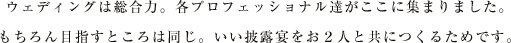 ウェディングは総合力。各プロフェッショナル達がここに集まりました。もちろん目指すところは同じ。いい披露宴をお２人と共につくるためです。