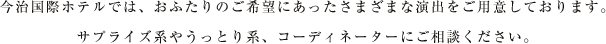 今治国際ホテルでは、おふたりのご希望にあったさまざまな演出をご用意しております。サプライズ系やうっとり系、コーディネーターにご相談ください。